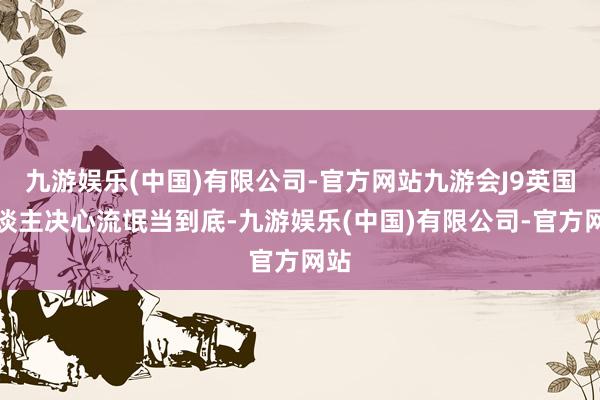 九游娱乐(中国)有限公司-官方网站九游会J9英国东谈主决心流氓当到底-九游娱乐(中国)有限公司-官方网站