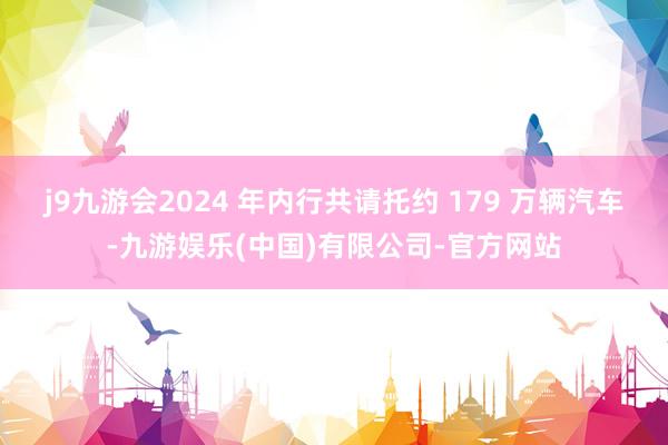 j9九游会2024 年内行共请托约 179 万辆汽车-九游娱乐(中国)有限公司-官方网站