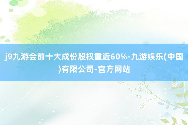 j9九游会前十大成份股权重近60%-九游娱乐(中国)有限公司-官方网站