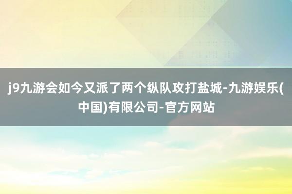 j9九游会如今又派了两个纵队攻打盐城-九游娱乐(中国)有限公司-官方网站