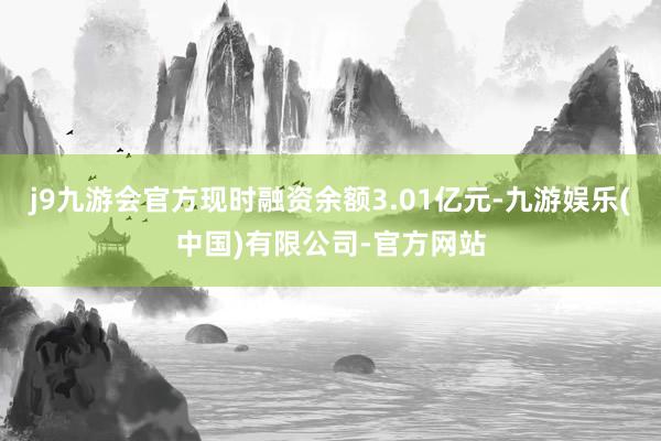 j9九游会官方现时融资余额3.01亿元-九游娱乐(中国)有限公司-官方网站