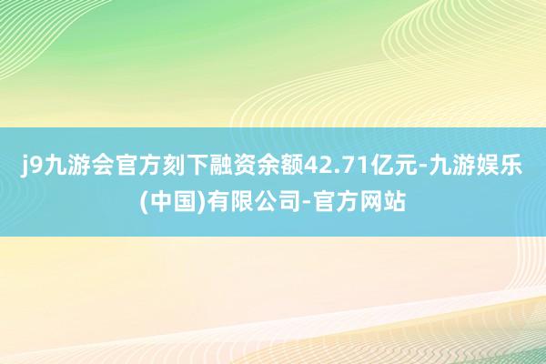 j9九游会官方刻下融资余额42.71亿元-九游娱乐(中国)有限公司-官方网站