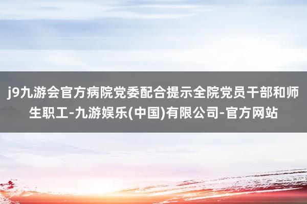 j9九游会官方病院党委配合提示全院党员干部和师生职工-九游娱乐(中国)有限公司-官方网站