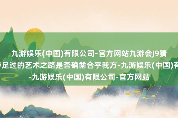 九游娱乐(中国)有限公司-官方网站九游会J9猜忌的是这条从未涉足过的艺术之路是否确凿合乎我方-九游娱乐(中国)有限公司-官方网站