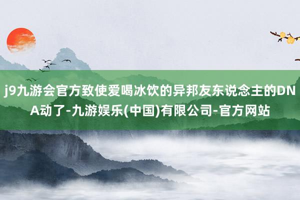 j9九游会官方致使爱喝冰饮的异邦友东说念主的DNA动了-九游娱乐(中国)有限公司-官方网站