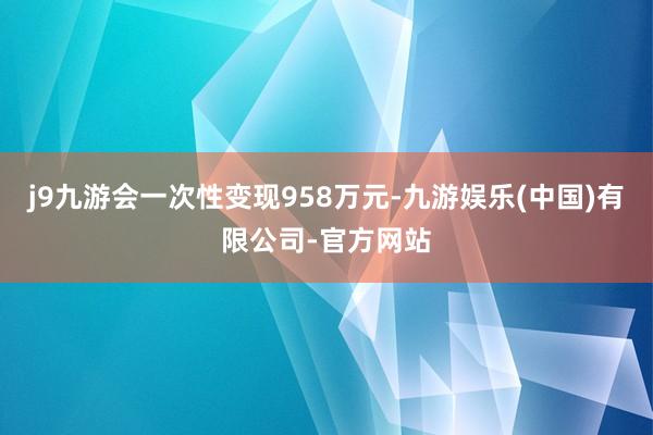 j9九游会一次性变现958万元-九游娱乐(中国)有限公司-官方网站