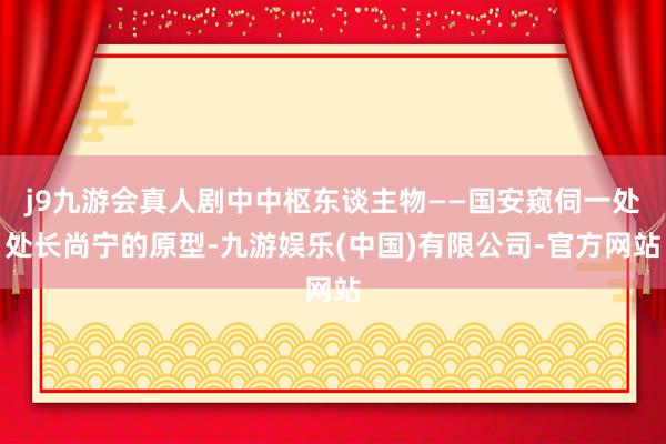 j9九游会真人剧中中枢东谈主物——国安窥伺一处处长尚宁的原型-九游娱乐(中国)有限公司-官方网站