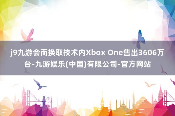 j9九游会而换取技术内Xbox One售出3606万台-九游娱乐(中国)有限公司-官方网站