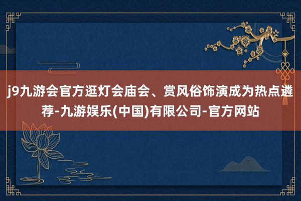 j9九游会官方逛灯会庙会、赏风俗饰演成为热点遴荐-九游娱乐(中国)有限公司-官方网站