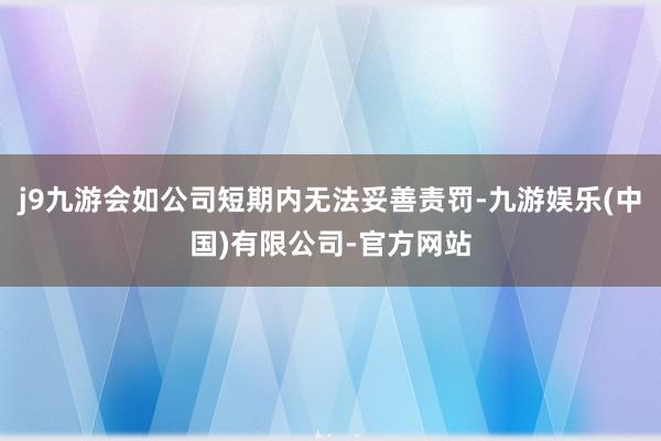 j9九游会如公司短期内无法妥善责罚-九游娱乐(中国)有限公司-官方网站