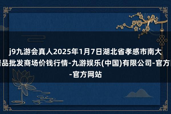 j9九游会真人2025年1月7日湖北省孝感市南大农居品批发商场价钱行情-九游娱乐(中国)有限公司-官方网站