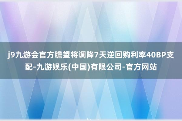 j9九游会官方瞻望将调降7天逆回购利率40BP支配-九游娱乐(中国)有限公司-官方网站