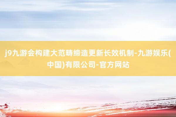 j9九游会构建大范畴缔造更新长效机制-九游娱乐(中国)有限公司-官方网站