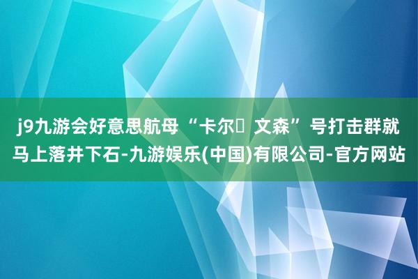 j9九游会好意思航母 “卡尔・文森” 号打击群就马上落井下石-九游娱乐(中国)有限公司-官方网站