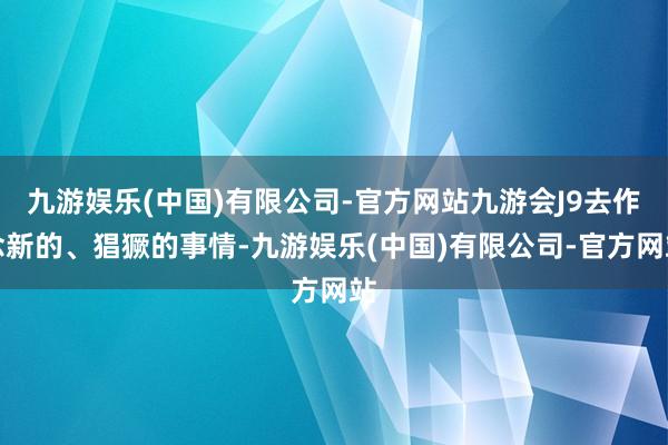 九游娱乐(中国)有限公司-官方网站九游会J9去作念新的、猖獗的事情-九游娱乐(中国)有限公司-官方网站