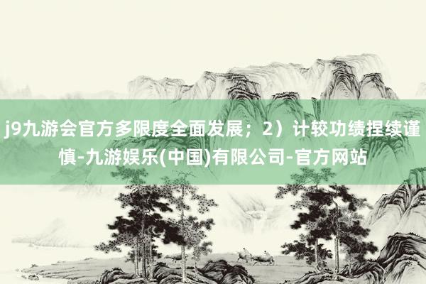 j9九游会官方多限度全面发展；2）计较功绩捏续谨慎-九游娱乐(中国)有限公司-官方网站