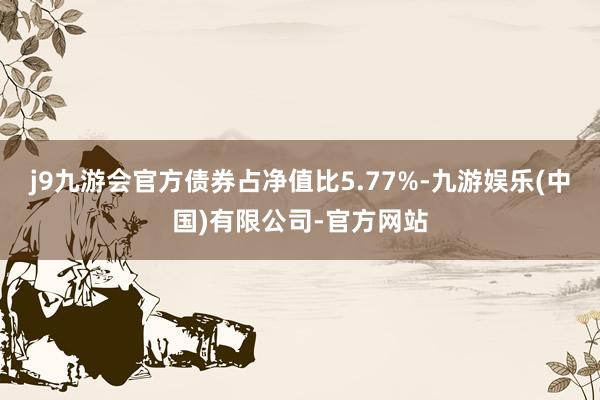 j9九游会官方债券占净值比5.77%-九游娱乐(中国)有限公司-官方网站