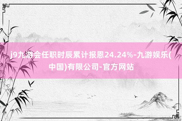 j9九游会任职时辰累计报恩24.24%-九游娱乐(中国)有限公司-官方网站