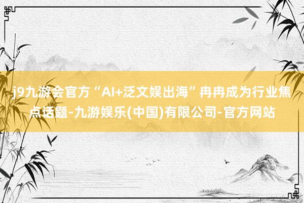 j9九游会官方“AI+泛文娱出海”冉冉成为行业焦点话题-九游娱乐(中国)有限公司-官方网站