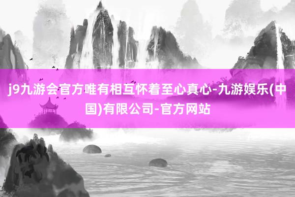 j9九游会官方唯有相互怀着至心真心-九游娱乐(中国)有限公司-官方网站