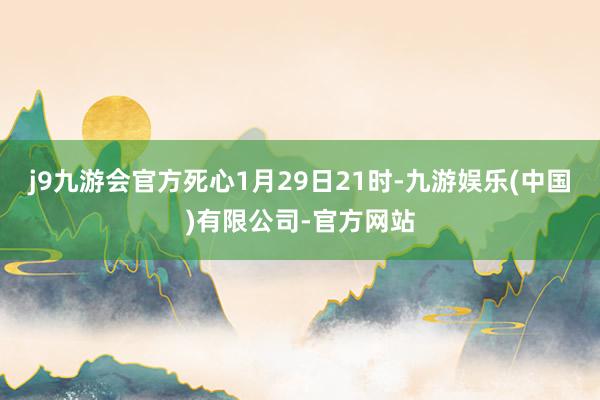 j9九游会官方死心1月29日21时-九游娱乐(中国)有限公司-官方网站