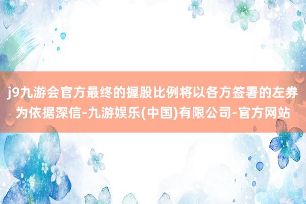 j9九游会官方最终的握股比例将以各方签署的左券为依据深信-九游娱乐(中国)有限公司-官方网站