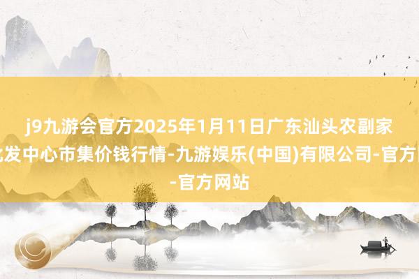 j9九游会官方2025年1月11日广东汕头农副家具批发中心市集价钱行情-九游娱乐(中国)有限公司-官方网站