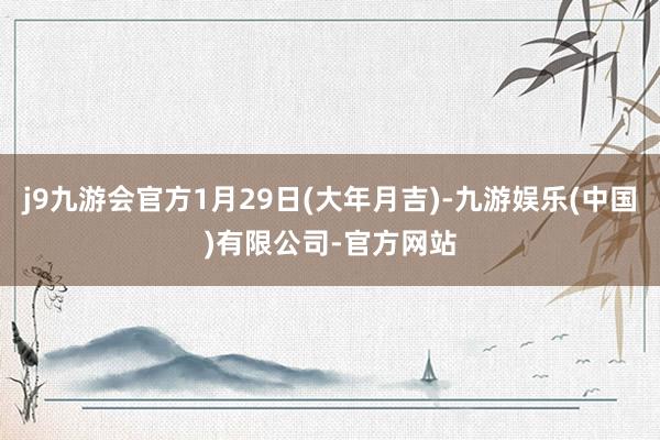 j9九游会官方1月29日(大年月吉)-九游娱乐(中国)有限公司-官方网站