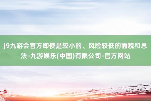 j9九游会官方即使是较小的、风险较低的面貌和思法-九游娱乐(中国)有限公司-官方网站