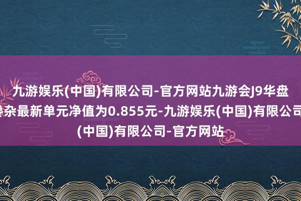 九游娱乐(中国)有限公司-官方网站九游会J9华盘问化普及搀杂最新单元净值为0.855元-九游娱乐(中国)有限公司-官方网站