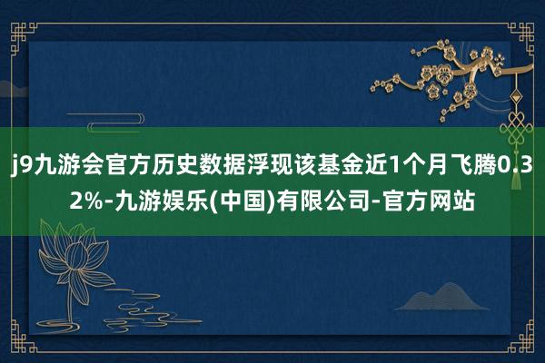 j9九游会官方历史数据浮现该基金近1个月飞腾0.32%-九游娱乐(中国)有限公司-官方网站