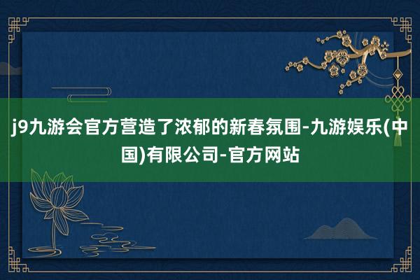 j9九游会官方营造了浓郁的新春氛围-九游娱乐(中国)有限公司-官方网站