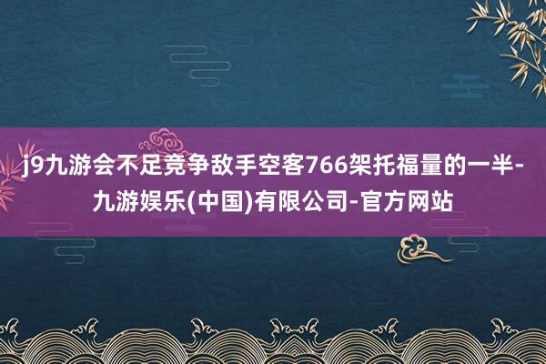 j9九游会不足竞争敌手空客766架托福量的一半-九游娱乐(中国)有限公司-官方网站