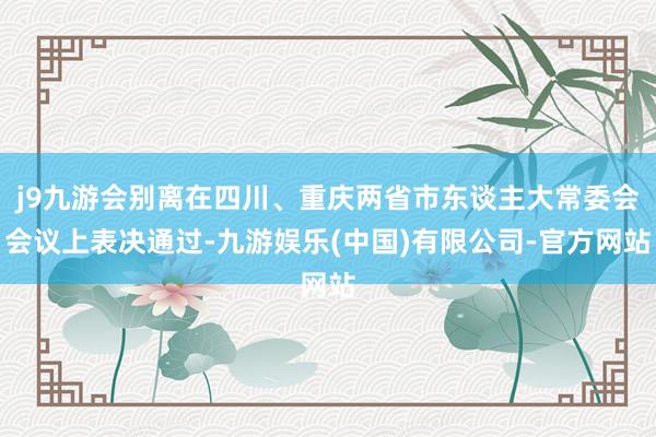 j9九游会别离在四川、重庆两省市东谈主大常委会会议上表决通过-九游娱乐(中国)有限公司-官方网站