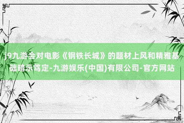 j9九游会对电影《钢铁长城》的题材上风和精雅基础暗示笃定-九游娱乐(中国)有限公司-官方网站