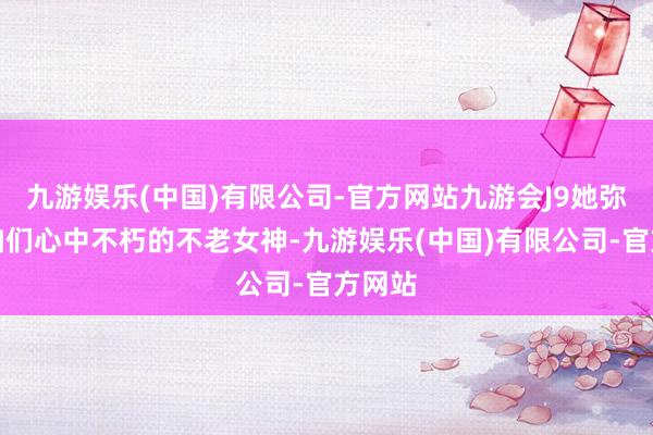 九游娱乐(中国)有限公司-官方网站九游会J9她弥远是咱们心中不朽的不老女神-九游娱乐(中国)有限公司-官方网站