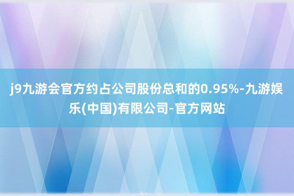 j9九游会官方约占公司股份总和的0.95%-九游娱乐(中国)有限公司-官方网站