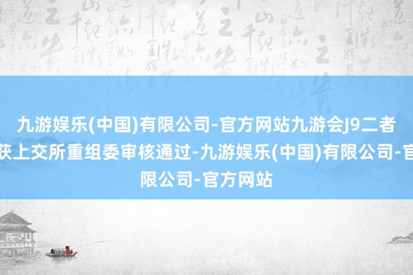 九游娱乐(中国)有限公司-官方网站九游会J9二者合并即获上交所重组委审核通过-九游娱乐(中国)有限公司-官方网站