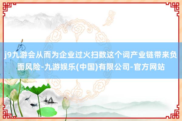 j9九游会从而为企业过火扫数这个词产业链带来负面风险-九游娱乐(中国)有限公司-官方网站