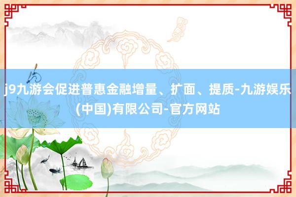 j9九游会促进普惠金融增量、扩面、提质-九游娱乐(中国)有限公司-官方网站