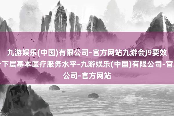 九游娱乐(中国)有限公司-官方网站九游会J9要效能晋升下层基本医疗服务水平-九游娱乐(中国)有限公司-官方网站