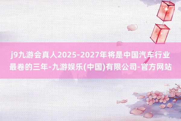 j9九游会真人2025-2027年将是中国汽车行业最卷的三年-九游娱乐(中国)有限公司-官方网站