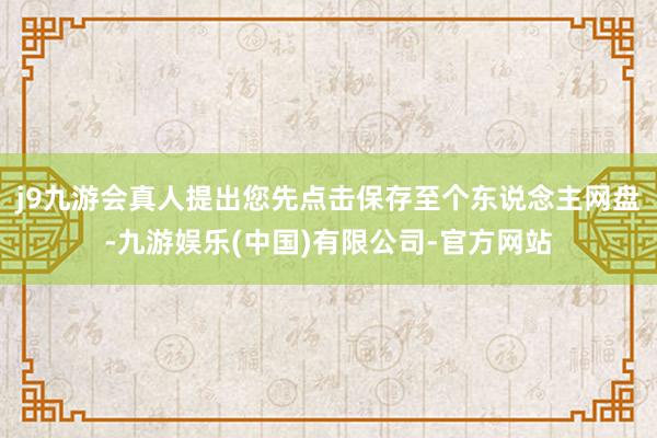 j9九游会真人提出您先点击保存至个东说念主网盘-九游娱乐(中国)有限公司-官方网站