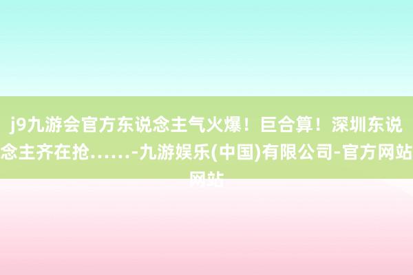 j9九游会官方东说念主气火爆！巨合算！深圳东说念主齐在抢……-九游娱乐(中国)有限公司-官方网站