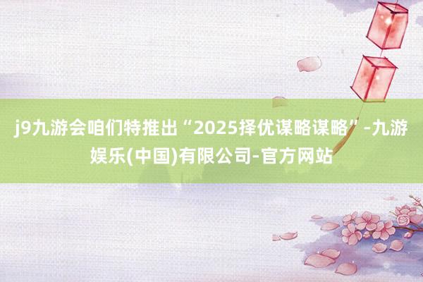 j9九游会咱们特推出“2025择优谋略谋略”-九游娱乐(中国)有限公司-官方网站