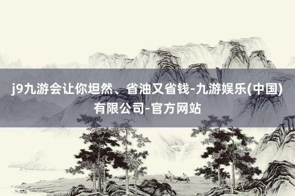 j9九游会让你坦然、省油又省钱-九游娱乐(中国)有限公司-官方网站