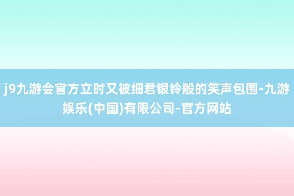 j9九游会官方立时又被细君银铃般的笑声包围-九游娱乐(中国)有限公司-官方网站