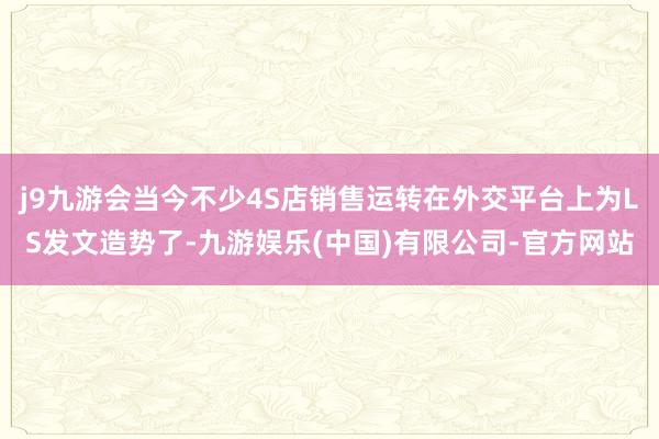 j9九游会当今不少4S店销售运转在外交平台上为LS发文造势了-九游娱乐(中国)有限公司-官方网站