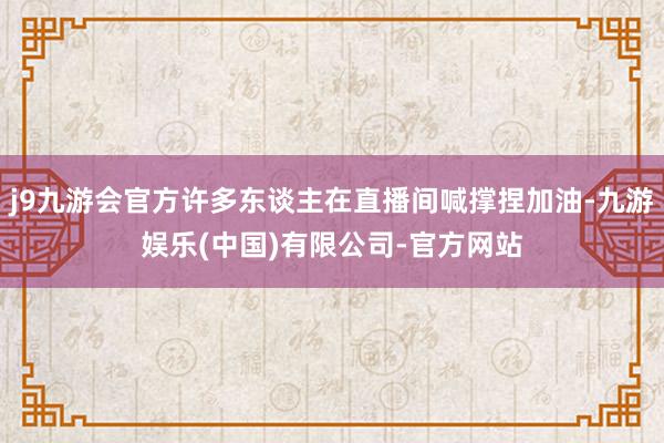 j9九游会官方许多东谈主在直播间喊撑捏加油-九游娱乐(中国)有限公司-官方网站