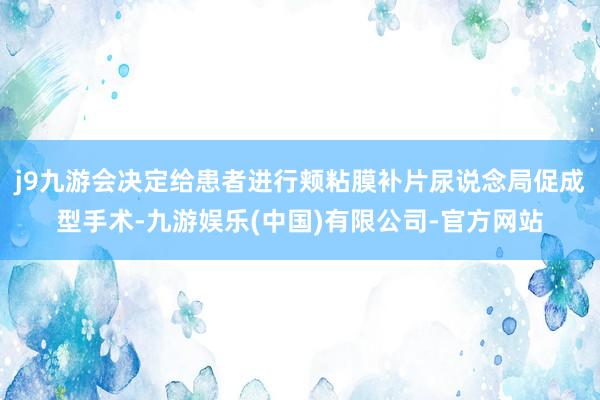 j9九游会决定给患者进行颊粘膜补片尿说念局促成型手术-九游娱乐(中国)有限公司-官方网站